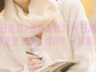 谁告诉我51今日吃瓜爆料网站登录这么难用？一言难尽
