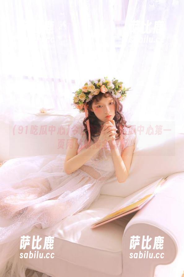 91吃瓜中心 今日吃瓜91吃瓜中心第一页网站链接全解析