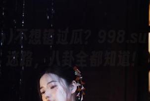 不想错过瓜？998.su吃瓜永不迷路，八卦全都知道！