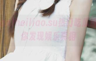 heiliao.su热门吃瓜线路，带你发现娱乐真相