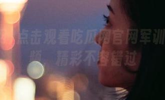 点击观看吃瓜网官网军训跳舞视频，精彩不容错过