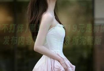 黑料不打烊19元是真的吗？发布内容真假对比分析完整版